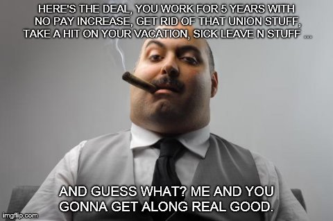 Scumbag Boss Meme | HERE'S THE DEAL, YOU WORK FOR 5 YEARS WITH NO PAY INCREASE, GET RID OF THAT UNION STUFF, TAKE A HIT ON YOUR VACATION, SICK LEAVE N STUFF ... | image tagged in memes,scumbag boss | made w/ Imgflip meme maker