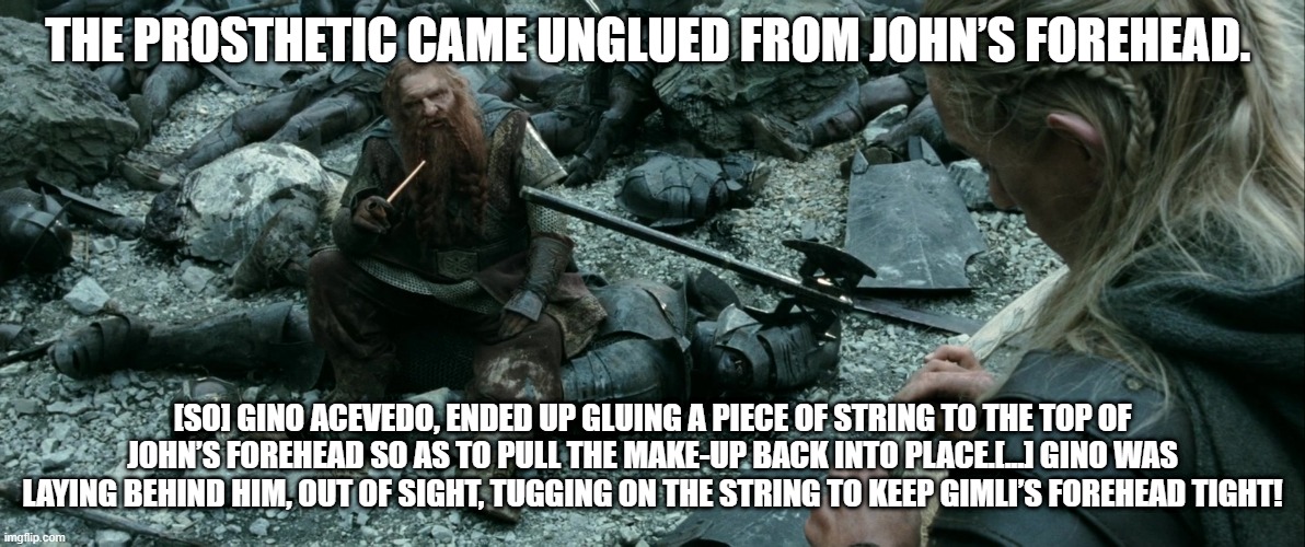 THE PROSTHETIC CAME UNGLUED FROM JOHN’S FOREHEAD. [SO] GINO ACEVEDO, ENDED UP GLUING A PIECE OF STRING TO THE TOP OF JOHN’S FOREHEAD SO AS TO PULL THE MAKE-UP BACK INTO PLACE.[...] GINO WAS LAYING BEHIND HIM, OUT OF SIGHT, TUGGING ON THE STRING TO KEEP GIMLI’S FOREHEAD TIGHT! | made w/ Imgflip meme maker