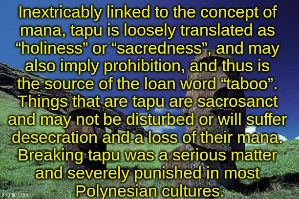 TAPU (By SimoTheFinlandized - 2022 CE) | Inextricably linked to the concept of 
mana, tapu is loosely translated as 
“holiness” or “sacredness”, and may 
also imply prohibition, and thus is 
the source of the loan word “taboo”. 
Things that are tapu are sacrosanct 
and may not be disturbed or will suffer 
desecration and a loss of their mana. 
Breaking tapu was a serious matter 
and severely punished in most 
Polynesian cultures. | image tagged in simothefinlandized,polynesia,culture,morality | made w/ Imgflip meme maker