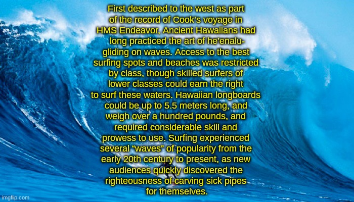 SURFING (By SimoTheFinlandized - 2022 CE) | First described to the west as part 
of the record of Cook’s voyage in 
HMS Endeavor, Ancient Hawaiians had 
long practiced the art of he’enalu-
gliding on waves. Access to the best 
surfing spots and beaches was restricted 
by class, though skilled surfers of 
lower classes could earn the right 
to surf these waters. Hawaiian longboards 
could be up to 5.5 meters long, and 
weigh over a hundred pounds, and 
required considerable skill and 
prowess to use. Surfing experienced 
several “waves” of popularity from the 
early 20th century to present, as new 
audiences quickly discovered the 
righteousness of carving sick pipes 
for themselves. | image tagged in tsunami surfer,simothefinlandized,surfing,polynesia,culture,sports | made w/ Imgflip meme maker