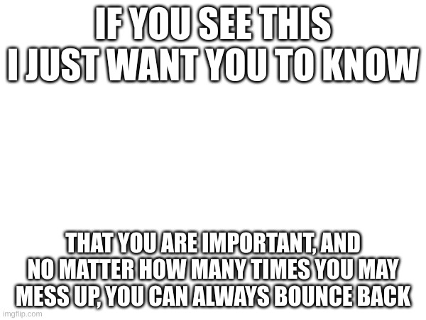 You are important | IF YOU SEE THIS I JUST WANT YOU TO KNOW; THAT YOU ARE IMPORTANT, AND NO MATTER HOW MANY TIMES YOU MAY MESS UP, YOU CAN ALWAYS BOUNCE BACK | image tagged in wholesome | made w/ Imgflip meme maker
