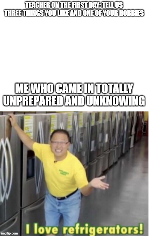 i came unprepared | TEACHER ON THE FIRST DAY: TELL US THREE THINGS YOU LIKE AND ONE OF YOUR HOBBIES; ME WHO CAME IN TOTALLY UNPREPARED AND UNKNOWING | image tagged in blank white template,i love refrigerators | made w/ Imgflip meme maker