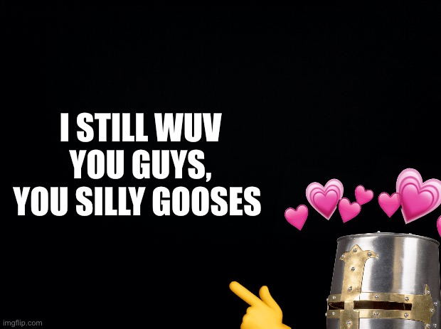 It’s true | I STILL WUV YOU GUYS, YOU SILLY GOOSES; 👈 | image tagged in black background,wholesome | made w/ Imgflip meme maker