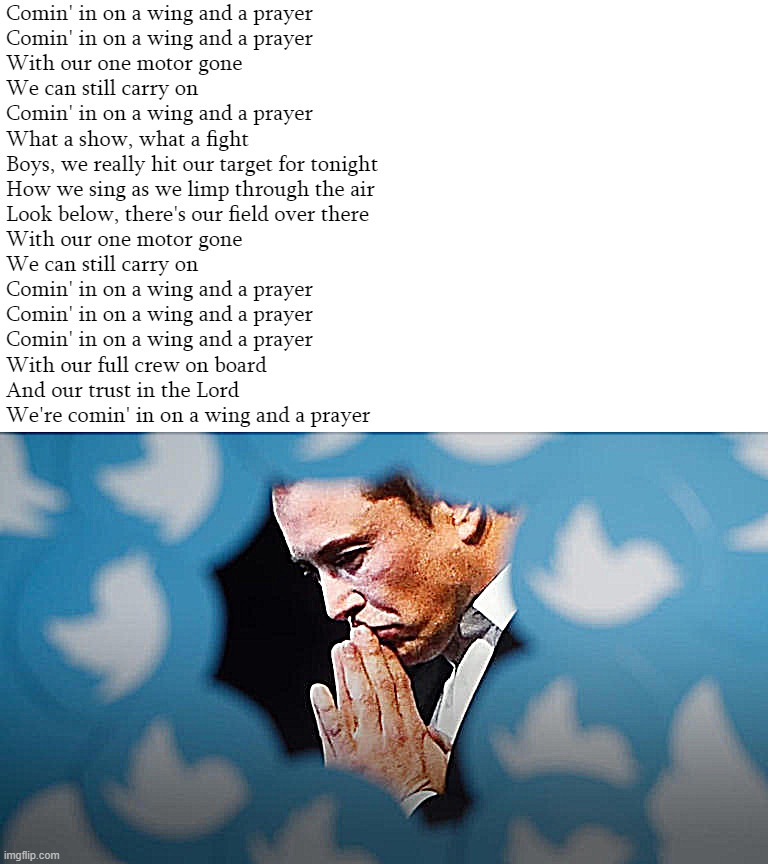 Elon Musk prays for a Twitter recovery | Comin' in on a wing and a prayer
Comin' in on a wing and a prayer
With our one motor gone
We can still carry on
Comin' in on a wing and a prayer
What a show, what a fight
Boys, we really hit our target for tonight
How we sing as we limp through the air
Look below, there's our field over there
With our one motor gone
We can still carry on
Comin' in on a wing and a prayer
Comin' in on a wing and a prayer
Comin' in on a wing and a prayer
With our full crew on board
And our trust in the Lord
We're comin' in on a wing and a prayer | image tagged in elon musk prays for a twitter recovery | made w/ Imgflip meme maker