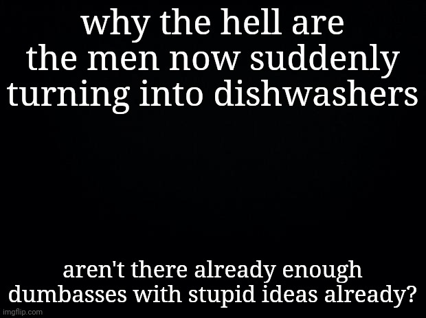 Black background | why the hell are the men now suddenly turning into dishwashers; aren't there already enough dumbasses with stupid ideas already? | made w/ Imgflip meme maker