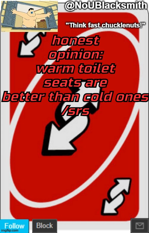 NoUBlacksmith announcement temp (credits to Randumb.) | honest opinion: warm toilet seats are better than cold ones
/srs | image tagged in noublacksmith announcement temp credits to randumb | made w/ Imgflip meme maker