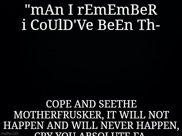 stfu about your "imgflip famous goal" and go kill y- | "mAn I rEmEmBeR i CoUlD'Ve BeEn Th-; COPE AND SEETHE MOTHERFRUSKER, IT WILL NOT HAPPEN AND WILL NEVER HAPPEN,
CRY YOU ABSOLUTE FA- | made w/ Imgflip meme maker