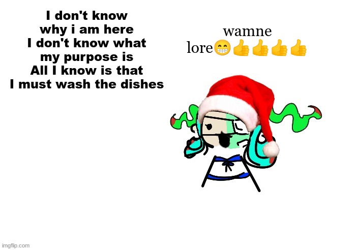 -a dishwasher that has never washed dishes in her life | wamne lore😁👍👍👍👍; I don't know why i am here
I don't know what my purpose is
All I know is that I must wash the dishes | image tagged in christmas 401 | made w/ Imgflip meme maker