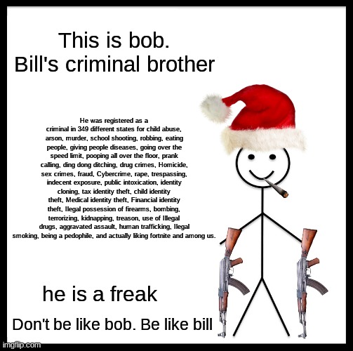 this guy is a freak | This is bob. Bill's criminal brother; He was registered as a criminal in 349 different states for child abuse, arson, murder, school shooting, robbing, eating people, giving people diseases, going over the speed limit, pooping all over the floor, prank calling, ding dong ditching, drug crimes, Homicide, sex crimes, fraud, Cybercrime, rape, trespassing, indecent exposure, public intoxication, identity cloning, tax identity theft, child identity theft, Medical identity theft, Financial identity theft, Ilegal possession of firearms, bombing, terrorizing, kidnapping, treason, use of Illegal drugs, aggravated assault, human trafficking, Ilegal smoking, being a pedophile, and actually liking fortnite and among us. he is a freak; Don't be like bob. Be like bill | image tagged in memes,be like bill,don't be like bob,bob is a freak,he is crazy | made w/ Imgflip meme maker