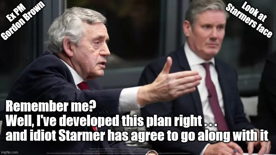 Starmer - Gordon Brown - Labours plan | Ex PM
Gordon Brown; Look at 
Starmers face; Remember me?
Well, I've developed this plan right . . .
and idiot Starmer has agree to go along with it; #Immigration #Starmerout #Labour #JonLansman #wearecorbyn #KeirStarmer #DianeAbbott #McDonnell #cultofcorbyn #labourisdead #Momentum #labourracism #socialistsunday #nevervotelabour #socialistanyday #Antisemitism #Savile #SavileGate #Paedo #Worboys #GroomingGangs #Paedophile #IllegalImmigration #Immigrants #Invasion #StarmerResign #NicolaSturgeon #Sturgeon #AttentionSeeker #BestIgnored #IndyRef2 #Scotland #ScottishIndependence | image tagged in gorden brown starmer,starmerout getstarmerout,labourisdead,cultofcorbyn,illegal immigration,illegal immigrants | made w/ Imgflip meme maker