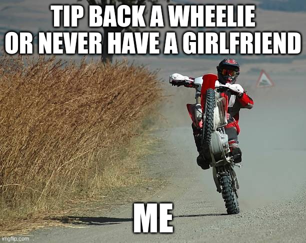 dirt bike | TIP BACK A WHEELIE OR NEVER HAVE A GIRLFRIEND; ME | image tagged in dirt bike | made w/ Imgflip meme maker