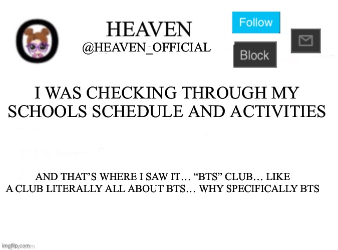 I’m not hating on bts, just saying why bts of all bands | I WAS CHECKING THROUGH MY SCHOOLS SCHEDULE AND ACTIVITIES; AND THAT’S WHERE I SAW IT… “BTS” CLUB… LIKE A CLUB LITERALLY ALL ABOUT BTS… WHY SPECIFICALLY BTS | image tagged in heaven s template | made w/ Imgflip meme maker