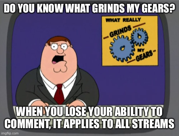 Peter Griffin News | DO YOU KNOW WHAT GRINDS MY GEARS? WHEN YOU LOSE YOUR ABILITY TO COMMENT, IT APPLIES TO ALL STREAMS | image tagged in memes,peter griffin news,comment,imgflip,you know what grinds my gears,funny | made w/ Imgflip meme maker