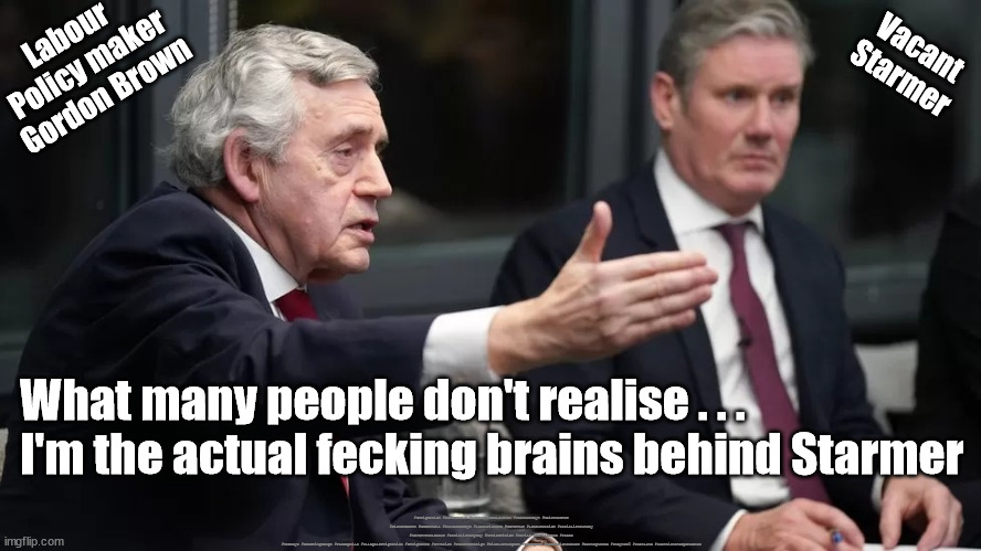 Gordon Brown - Starmer's Brain | Vacant
Starmer; Labour 
Policy maker
Gordon Brown; What many people don't realise . . .
I'm the actual fecking brains behind Starmer; #Immigration #Starmerout #Labour #JonLansman #wearecorbyn #KeirStarmer #DianeAbbott #McDonnell #cultofcorbyn #labourisdead #Momentum #labourracism #socialistsunday #nevervotelabour #socialistanyday #Antisemitism #Savile #SavileGate #Paedo #Worboys #GroomingGangs #Paedophile #IllegalImmigration #Immigrants #Invasion #StarmerResign #NicolaSturgeon #Sturgeon #AttentionSeeker #BestIgnored #IndyRef2 #Scotland #ScottishIndependence | image tagged in gorden brown starmer,labourisdead,house of lords reform,illegal immigration,illegal immigrants,immigrant invasion | made w/ Imgflip meme maker