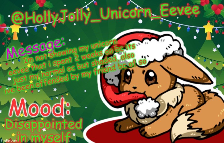 :,{ | @HollyJolly_Unicorn_Eevee; Message:; Im not showing my unicorn eevee that i spent 2 weeks on bc its just my normal oc but shaded, also ive been offended by my friend bc of so; Mood:; Disappointed in myself | image tagged in holly jolly unicorn eevee template | made w/ Imgflip meme maker