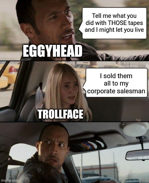 The Rock Driving | Tell me what you did with THOSE tapes and I might let you live; EGGYHEAD; I sold them all to my corporate salesman; TROLLFACE | image tagged in memes,the rock driving | made w/ Imgflip meme maker