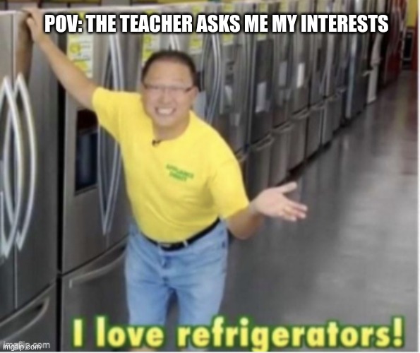 I love refrigerators! | POV: THE TEACHER ASKS ME MY INTERESTS | image tagged in i love refrigerators | made w/ Imgflip meme maker