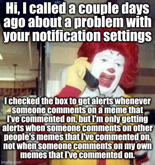 And that makes me a sad clown *womp womp** | Hi, I called a couple days
ago about a problem with
your notification settings; I checked the box to get alerts whenever
someone comments on a meme that
I've commented on, but I'm only getting
alerts when someone comments on other
people's memes that I've commented on,
not when someone comments on my own
memes that I've commented on. | image tagged in ronald mcdonald temp | made w/ Imgflip meme maker