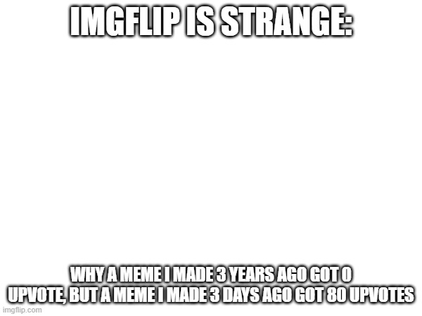 this is not a title | IMGFLIP IS STRANGE:; WHY A MEME I MADE 3 YEARS AGO GOT 0 UPVOTE, BUT A MEME I MADE 3 DAYS AGO GOT 80 UPVOTES | image tagged in upvote,downvote,vote,this tag needs upvote,help it | made w/ Imgflip meme maker