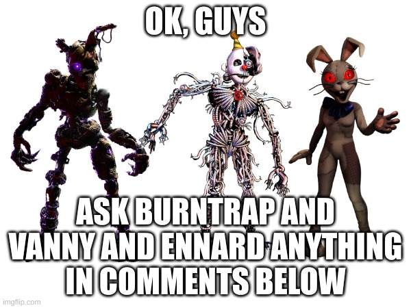 anything at all. even nsfw. | OK, GUYS; ASK BURNTRAP AND VANNY AND ENNARD ANYTHING
IN COMMENTS BELOW | image tagged in fnaf,questions | made w/ Imgflip meme maker