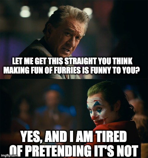 I'm tired of pretending it's not | LET ME GET THIS STRAIGHT YOU THINK MAKING FUN OF FURRIES IS FUNNY TO YOU? YES, AND I AM TIRED OF PRETENDING IT'S NOT | image tagged in i'm tired of pretending it's not | made w/ Imgflip meme maker