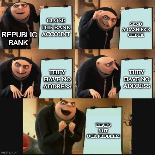 My most recent IRL shenanigans in five frames (11/30-12/05) | CLOSE THE BANK ACCOUNT; SEND A CASHIER'S CHECK; REPUBLIC BANK:; THEY HAVE NO ADDRESS; THEY HAVE NO ADDRESS; THAT'S NOT OUR PROBLEM | image tagged in 5 panel gru meme,bank,fraud,true story,modern problems,memes | made w/ Imgflip meme maker
