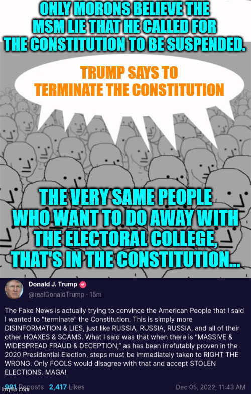 You can't fix stupid libs parroting their misleadia... | ONLY MORONS BELIEVE THE MSM LIE THAT HE CALLED FOR THE CONSTITUTION TO BE SUSPENDED. TRUMP SAYS TO TERMINATE THE CONSTITUTION; THE VERY SAME PEOPLE WHO WANT TO DO AWAY WITH THE ELECTORAL COLLEGE, THAT'S IN THE CONSTITUTION... | image tagged in npcprogramscreed,stupid liberals | made w/ Imgflip meme maker