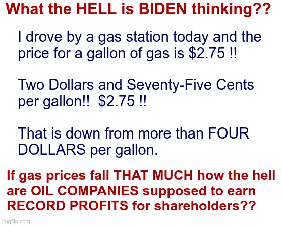 Another Biden Failure--Gas Prices CRATERING!! | What the HELL is BIDEN thinking?? I drove by a gas station today and the
price for a gallon of gas is $2.75 !!
 
Two Dollars and Seventy-Five Cents
per gallon!!  $2.75 !!
 
That is down from more than FOUR
DOLLARS per gallon. If gas prices fall THAT MUCH how the hell
are OIL COMPANIES supposed to earn
RECORD PROFITS for shareholders?? | image tagged in white background 550x100,joe biden,gas prices,rick75230 | made w/ Imgflip meme maker