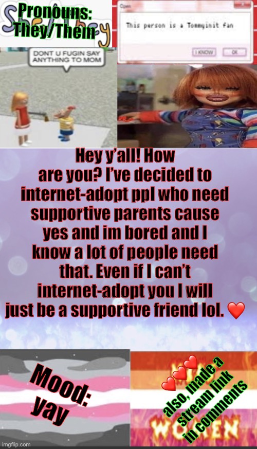 Elise’s beautiful template *mwah* | Pronouns: They/Them; Hey y’all! How are you? I’ve decided to internet-adopt ppl who need supportive parents cause yes and im bored and I know a lot of people need that. Even if I can’t internet-adopt you I will just be a supportive friend lol. ❤️; ❤️❤️❤️
also, made a stream link in comments; Mood: yay | image tagged in elise s beautiful template mwah | made w/ Imgflip meme maker