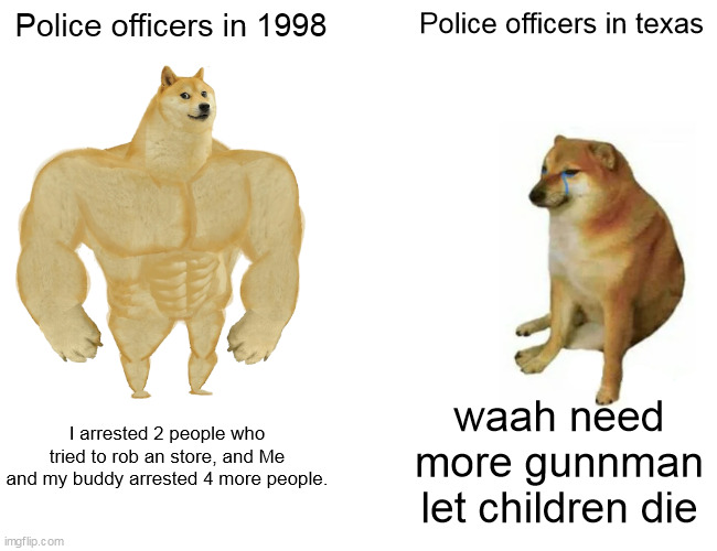 doge | Police officers in 1998; Police officers in texas; waah need more gunnman let children die; I arrested 2 people who tried to rob an store, and Me and my buddy arrested 4 more people. | image tagged in memes,buff doge vs cheems | made w/ Imgflip meme maker