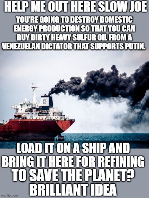 Yep | HELP ME OUT HERE SLOW JOE; YOU'RE GOING TO DESTROY DOMESTIC ENERGY PRODUCTION SO THAT YOU CAN BUY DIRTY HEAVY SULFUR OIL FROM A VENEZUELAN DICTATOR THAT SUPPORTS PUTIN. LOAD IT ON A SHIP AND BRING IT HERE FOR REFINING; TO SAVE THE PLANET? BRILLIANT IDEA | made w/ Imgflip meme maker