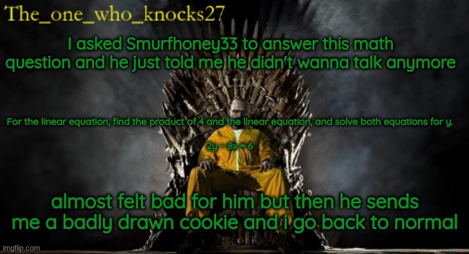 underage users am i right? | I asked Smurfhoney33 to answer this math question and he just told me he didn't wanna talk anymore; For the linear equation, find the product of 4 and the linear equation, and solve both equations for y.
 
2y − 8x = 6; almost felt bad for him but then he sends me a badly drawn cookie and i go back to normal | image tagged in the_one_who_knocks27 announcement temp | made w/ Imgflip meme maker