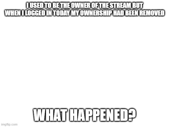 What happened? | I USED TO BE THE OWNER OF THE STREAM BUT WHEN I LOGGED IN TODAY MY OWNERSHIP HAD BEEN REMOVED; WHAT HAPPENED? | image tagged in blank white template | made w/ Imgflip meme maker