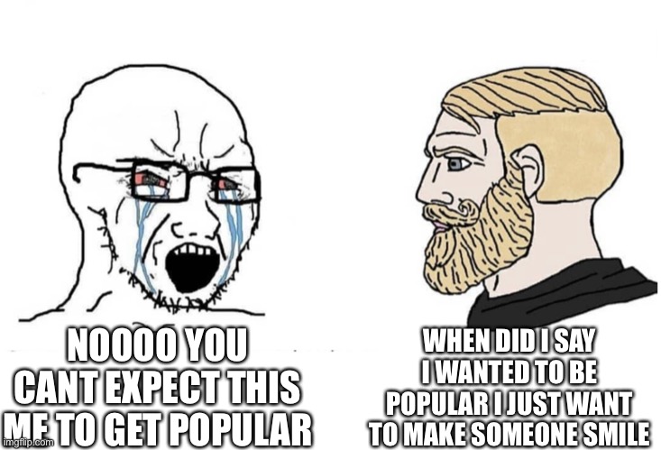 Soyboy Vs Yes Chad | WHEN DID I SAY I WANTED TO BE POPULAR I JUST WANT TO MAKE SOMEONE SMILE; NOOOO YOU CANT EXPECT THIS ME TO GET POPULAR | image tagged in soyboy vs yes chad | made w/ Imgflip meme maker