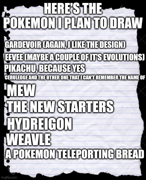 blank paper | HERE'S THE POKEMON I PLAN TO DRAW; GARDEVOIR (AGAIN, I LIKE THE DESIGN); EEVEE (MAYBE A COUPLE OF IT'S EVOLUTIONS); PIKACHU, BECAUSE YES; CERULEDGE AND THE OTHER ONE THAT I CAN'T REMEMBER THE NAME OF; MEW; THE NEW STARTERS; HYDREIGON; WEAVLE; A POKEMON TELEPORTING BREAD | image tagged in blank paper | made w/ Imgflip meme maker