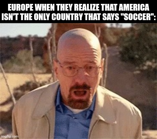 For example; Canada, South Africa, most of Southern Asia, and bits of Oceania | EUROPE WHEN THEY REALIZE THAT AMERICA ISN'T THE ONLY COUNTRY THAT SAYS "SOCCER": | image tagged in walter white | made w/ Imgflip meme maker