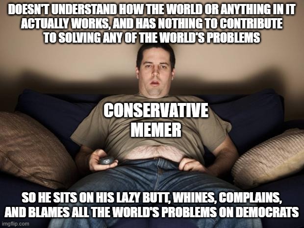 Blaming problems on others has caused many problems in this world. But it has yet to solve even a single one. | DOESN'T UNDERSTAND HOW THE WORLD OR ANYTHING IN IT
ACTUALLY WORKS, AND HAS NOTHING TO CONTRIBUTE
TO SOLVING ANY OF THE WORLD'S PROBLEMS; CONSERVATIVE MEMER; SO HE SITS ON HIS LAZY BUTT, WHINES, COMPLAINS,
AND BLAMES ALL THE WORLD'S PROBLEMS ON DEMOCRATS | image tagged in lazy fat guy on the couch,loser,blame,whiners,complainers,conservatives | made w/ Imgflip meme maker