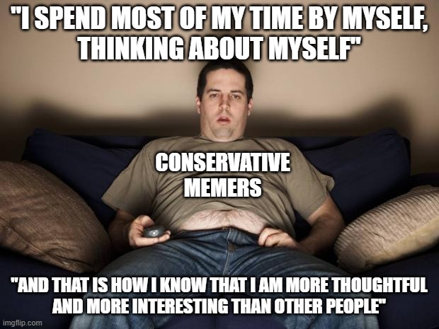 Everything you think you know, and all of your perceptions, are biased by your egoism and egocentrism. | "I SPEND MOST OF MY TIME BY MYSELF,
THINKING ABOUT MYSELF"; CONSERVATIVE MEMERS; "AND THAT IS HOW I KNOW THAT I AM MORE THOUGHTFUL
AND MORE INTERESTING THAN OTHER PEOPLE" | image tagged in lazy fat guy on the couch,loser,conservatives,ego,bias,conservative logic | made w/ Imgflip meme maker