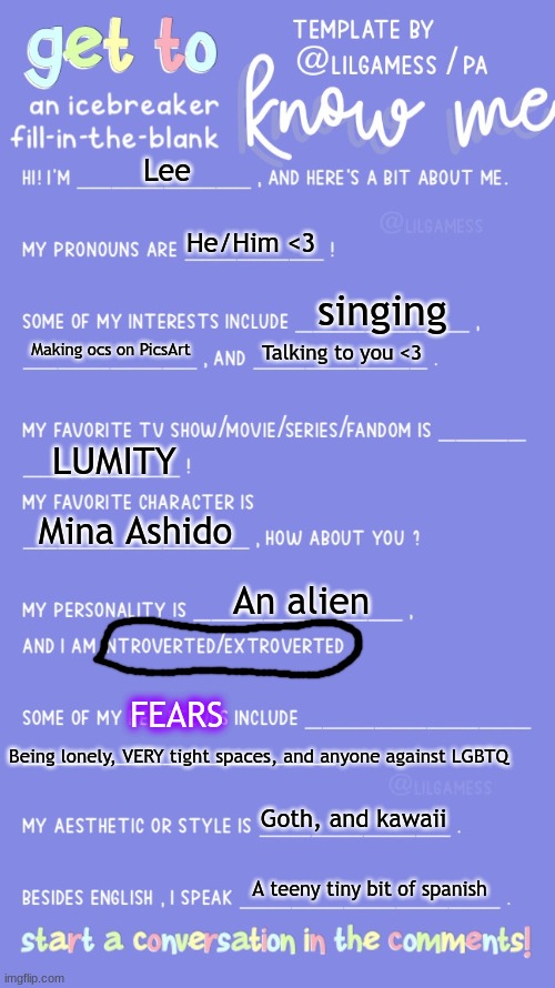 Get to know fill in the blank | Lee; He/Him <3; singing; Making ocs on PicsArt; Talking to you <3; LUMITY; Mina Ashido; An alien; FEARS; Being lonely, VERY tight spaces, and anyone against LGBTQ; Goth, and kawaii; A teeny tiny bit of spanish | image tagged in get to know fill in the blank,lgbtq | made w/ Imgflip meme maker
