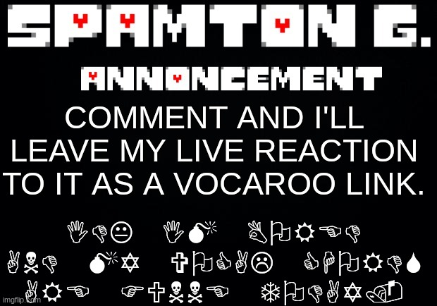 Spamton announcement temp | IDK IM BORED AND MY VOCAL CHORDS ARE FUNNE TODAY. COMMENT AND I'LL LEAVE MY LIVE REACTION TO IT AS A VOCAROO LINK. | image tagged in spamton announcement temp | made w/ Imgflip meme maker