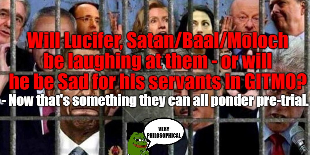 Gitmo'd - but is Satan happy or sad- a philosophical question for the age |  Will Lucifer, Satan/Baal/Moloch be laughing at them - or will he be Sad for his servants in GITMO? - Now that's something they can all ponder pre-trial. VERY PHILOSOPHICAL | image tagged in gitmo,cabal,justice,philosophy,democrats | made w/ Imgflip meme maker
