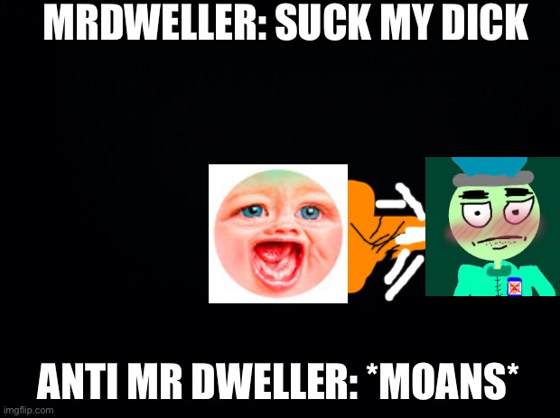 MrDweller X Anti Mr Dweller Porn | MRDWELLER: SUCK MY DICK; ANTI MR DWELLER: *MOANS* | image tagged in black background | made w/ Imgflip meme maker