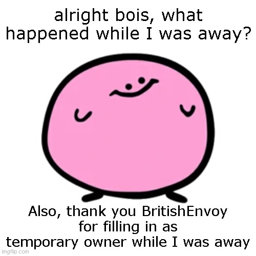 Kirbo | alright bois, what happened while I was away? Also, thank you BritishEnvoy for filling in as temporary owner while I was away | image tagged in kirbo | made w/ Imgflip meme maker