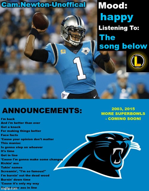 LucotIC's Cam Newton Template (12#) | happy; The song below; I'm back
And i'm better than ever
Got a knack
For making things better
Face facts
'Cause your opinion don't matter
This maniac
Is gonna step on whoever
It's time
Get in line
'Cause I'm gonna make some changes
Kickin' ass
Takin' names
Screamin', "I'm so famous!"
I'm burnin' out the dead wood
Burnin' down time
'Cause it's only my way
So get your ass in line | image tagged in lucotic's cam newton template 12 | made w/ Imgflip meme maker