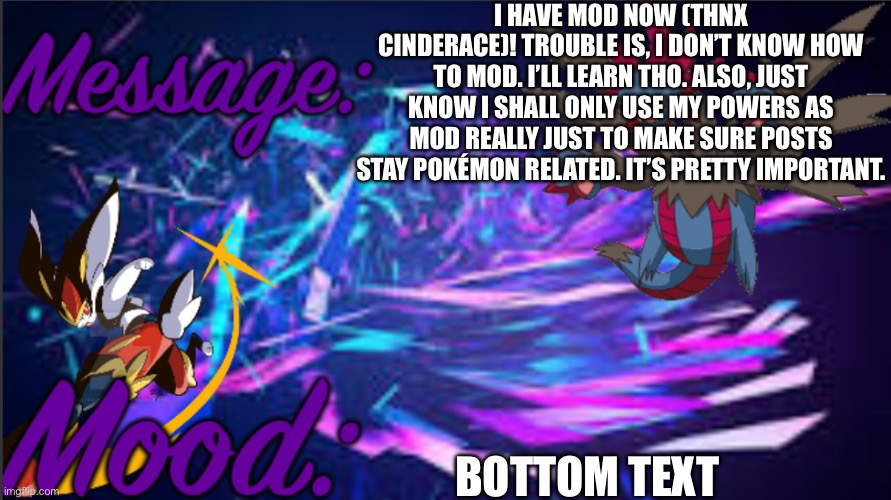 Image title | I HAVE MOD NOW (THNX CINDERACE)! TROUBLE IS, I DON’T KNOW HOW TO MOD. I’LL LEARN THO. ALSO, JUST KNOW I SHALL ONLY USE MY POWERS AS MOD REALLY JUST TO MAKE SURE POSTS STAY POKÉMON RELATED. IT’S PRETTY IMPORTANT. BOTTOM TEXT | image tagged in image tags | made w/ Imgflip meme maker