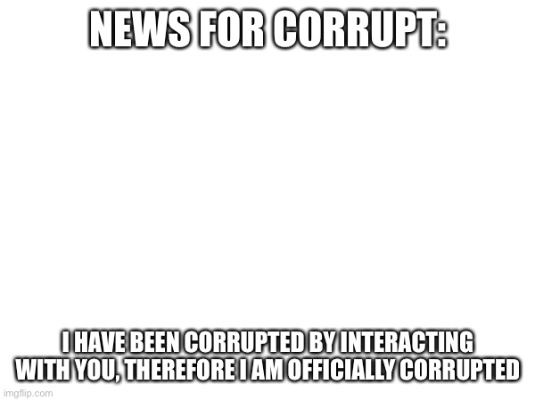 Hi Corrupt | NEWS FOR CORRUPT:; I HAVE BEEN CORRUPTED BY INTERACTING WITH YOU, THEREFORE I AM OFFICIALLY CORRUPTED | image tagged in hi | made w/ Imgflip meme maker