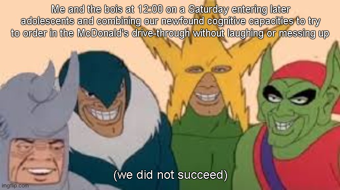 Me and the bois at 12:00 on a Saturday entering later adolescents and combining our newfound cognitive capacities to try to order in the McDonald's drive-through without laughing or messing up; (we did not succeed) | image tagged in real | made w/ Imgflip meme maker