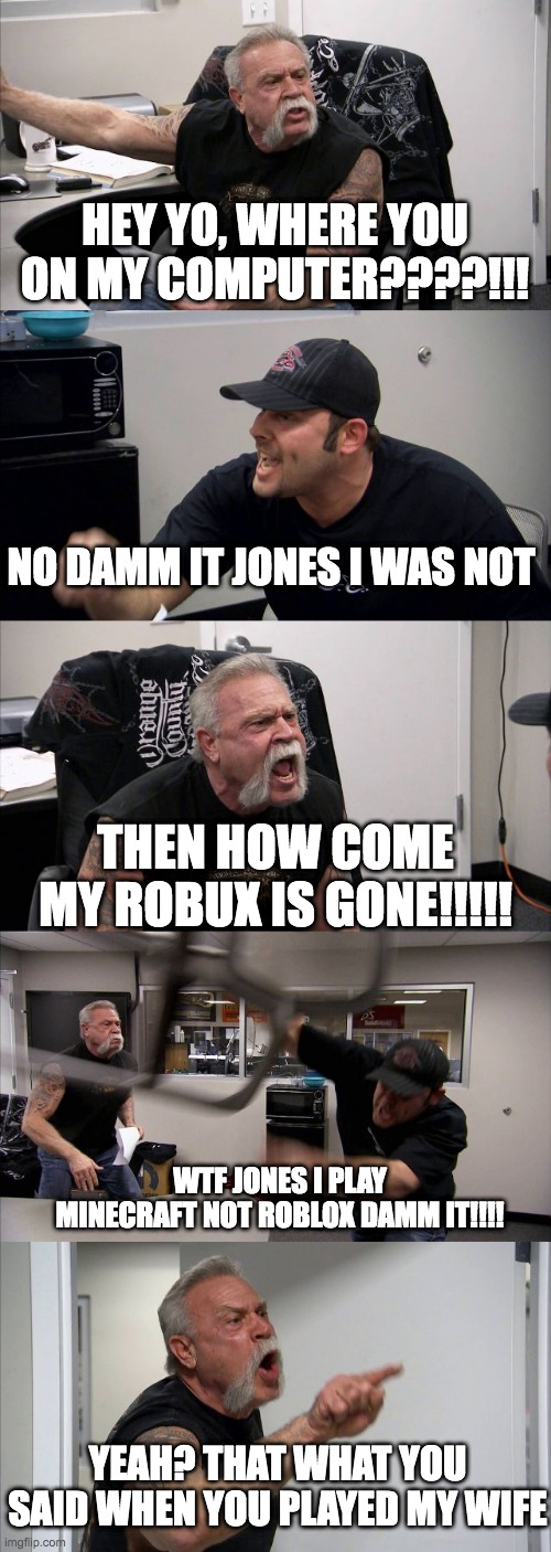 American Chopper Argument | HEY YO, WHERE YOU ON MY COMPUTER????!!! NO DAMM IT JONES I WAS NOT; THEN HOW COME MY ROBUX IS GONE!!!!! WTF JONES I PLAY MINECRAFT NOT ROBLOX DAMM IT!!!! YEAH? THAT WHAT YOU SAID WHEN YOU PLAYED MY WIFE | image tagged in memes,american chopper argument | made w/ Imgflip meme maker