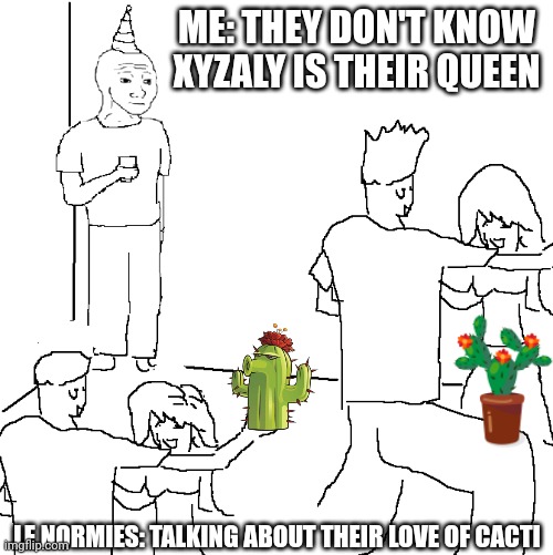 They don't know | ME: THEY DON'T KNOW XYZALY IS THEIR QUEEN; LE NORMIES: TALKING ABOUT THEIR LOVE OF CACTI | image tagged in they don't know | made w/ Imgflip meme maker