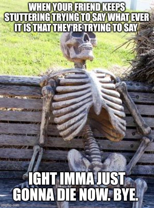 Waiting Skeleton | WHEN YOUR FRIEND KEEPS STUTTERING TRYING TO SAY WHAT EVER IT IS THAT THEY'RE TRYING TO SAY; IGHT IMMA JUST GONNA DIE NOW. BYE. | image tagged in memes,waiting skeleton | made w/ Imgflip meme maker